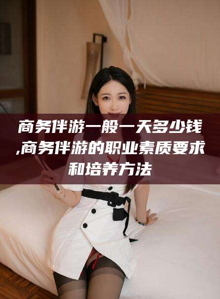 澳门商务伴游一般一天多少钱,商务伴游的职业素质要求和培养方法
