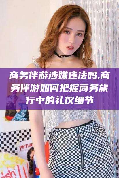 澳门商务伴游涉嫌违法吗,商务伴游如何把握商务旅行中的礼仪细节