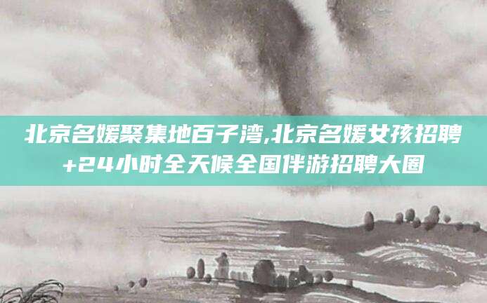 澳门北京名媛聚集地百子湾,北京名媛女孩招聘+24小时全天候全国伴游招聘大圈