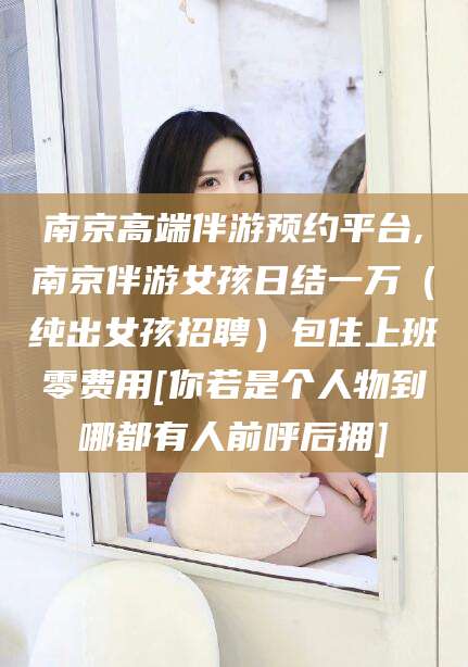 澳门南京高端伴游预约平台,南京伴游女孩日结一万（纯出女孩招聘）包住上班零费用[你若是个人物到哪都有人前呼后拥]
