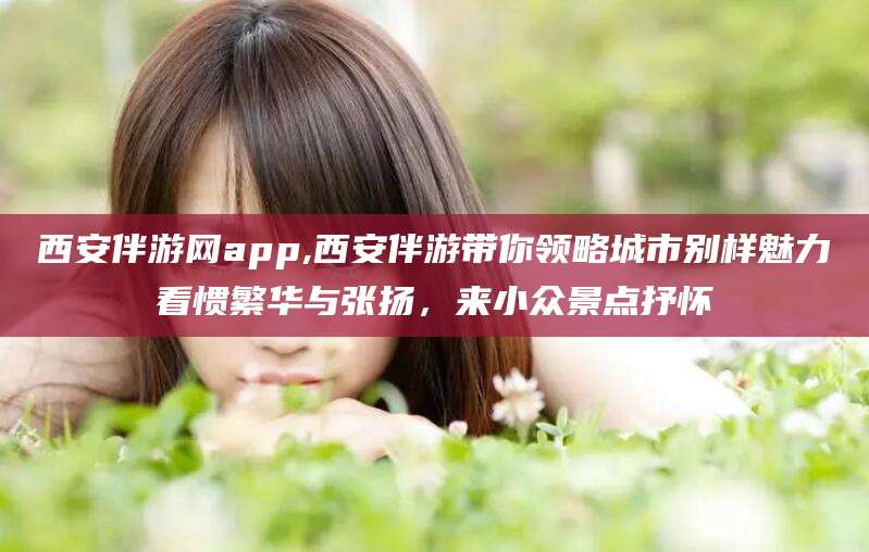 澳门西安伴游网app,西安伴游带你领略城市别样魅力看惯繁华与张扬，来小众景点抒怀