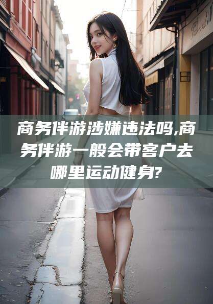 商务伴游涉嫌违法吗,商务伴游一般会带客户去哪里运动健身?