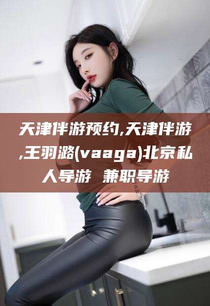 澳门天津伴游预约,天津伴游,王羽潞(vaaga)北京私人导游 兼职导游