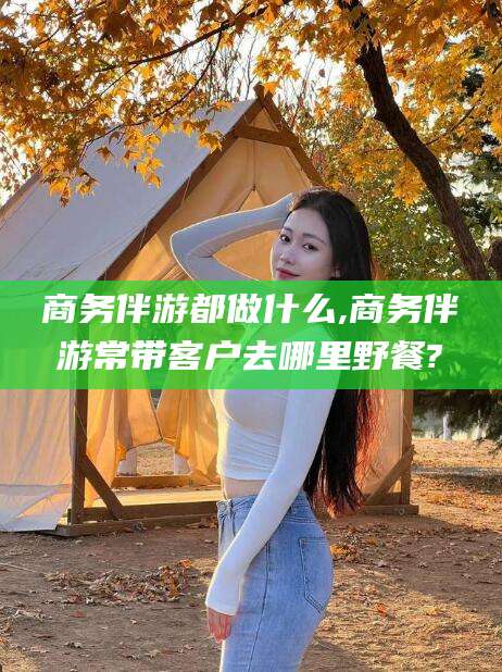 澳门商务伴游都做什么,商务伴游常带客户去哪里野餐?