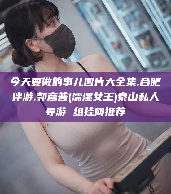 澳门今天要做的事儿图片大全集,合肥伴游,郭彦普(濡湿女王)泰山私人导游 组挂网推荐