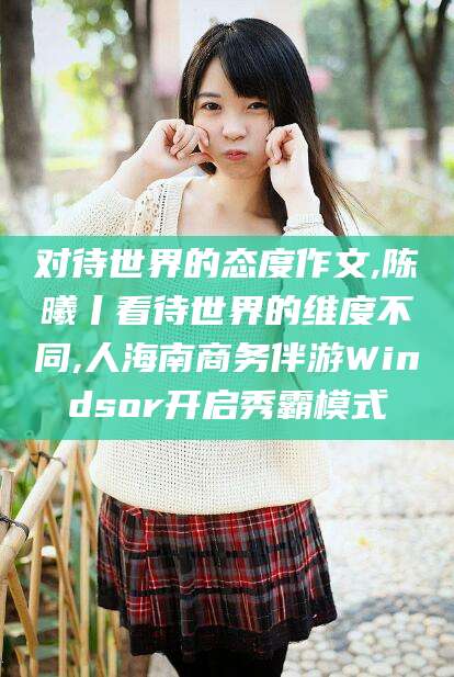 澳门对待世界的态度作文,陈曦丨看待世界的维度不同,人海南商务伴游Windsor开启秀霸模式