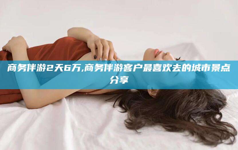 澳门商务伴游2天6万,商务伴游客户最喜欢去的城市景点分享