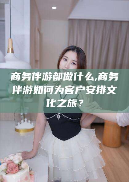 澳门商务伴游都做什么,商务伴游如何为客户安排文化之旅？