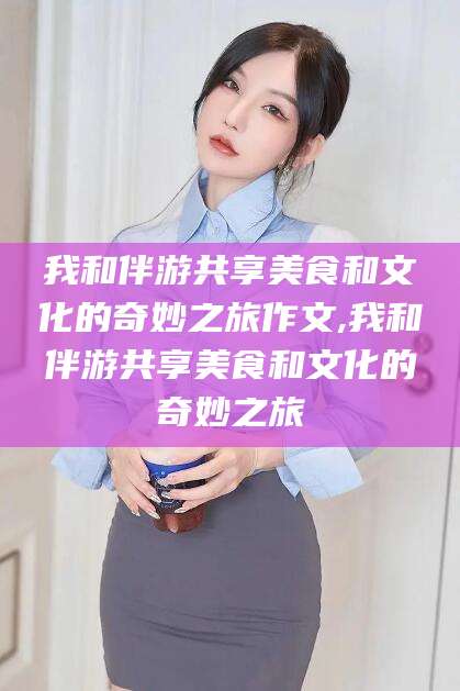澳门我和伴游共享美食和文化的奇妙之旅作文,我和伴游共享美食和文化的奇妙之旅