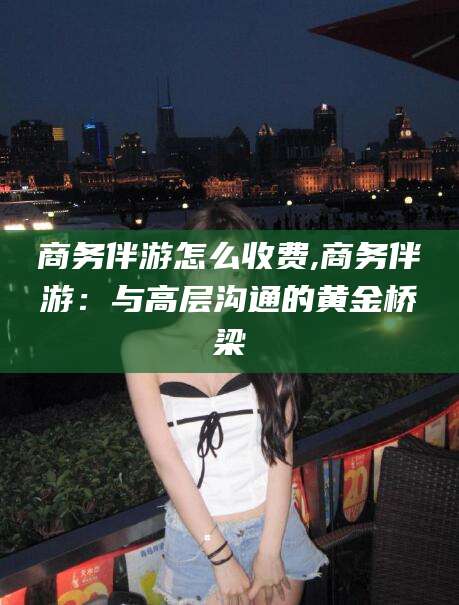 澳门商务伴游怎么收费,商务伴游：与高层沟通的黄金桥梁