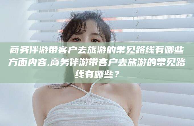澳门商务伴游带客户去旅游的常见路线有哪些方面内容,商务伴游带客户去旅游的常见路线有哪些？