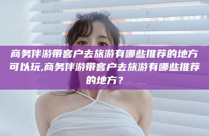 澳门商务伴游带客户去旅游有哪些推荐的地方可以玩,商务伴游带客户去旅游有哪些推荐的地方？