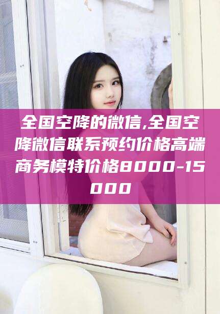 澳门全国空降的微信,全国空降微信联系预约价格高端商务模特价格8000-15000