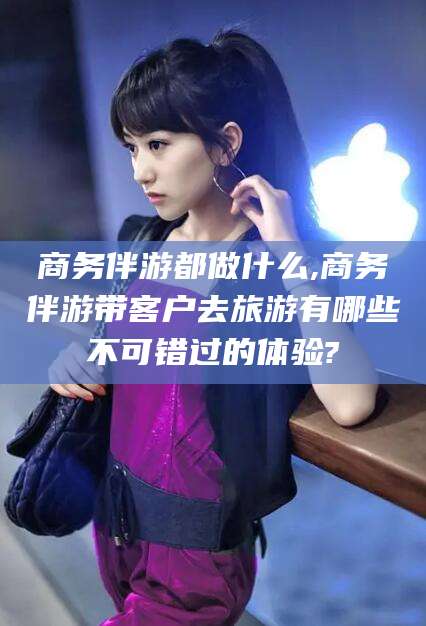 澳门商务伴游都做什么,商务伴游带客户去旅游有哪些不可错过的体验?