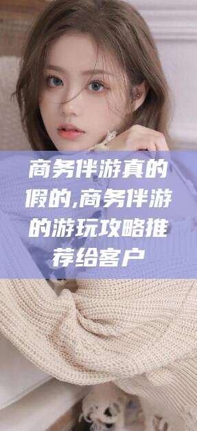 澳门商务伴游真的假的,商务伴游的游玩攻略推荐给客户