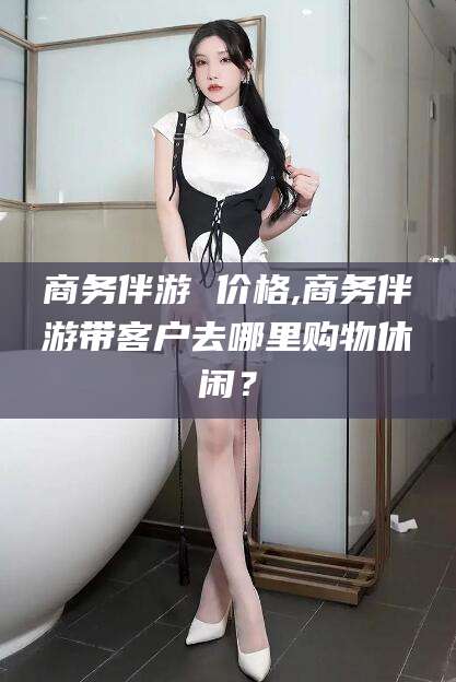 澳门商务伴游 价格,商务伴游带客户去哪里购物休闲？