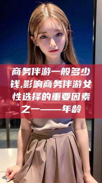 澳门商务伴游一般多少钱,影响商务伴游女性选择的重要因素之一——年龄