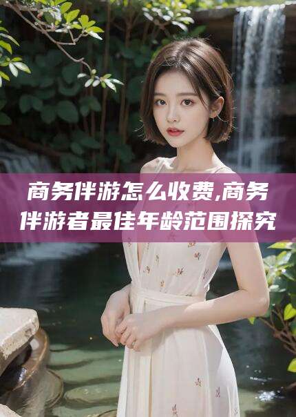 澳门商务伴游怎么收费,商务伴游者最佳年龄范围探究