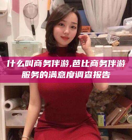 澳门什么叫商务伴游,芭比商务伴游服务的满意度调查报告