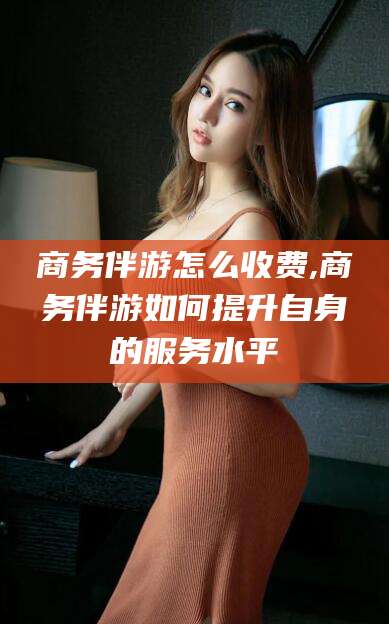 澳门商务伴游怎么收费,商务伴游如何提升自身的服务水平